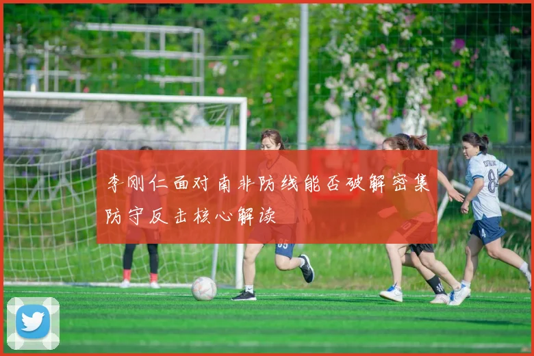 李刚仁面对南非防线能否破解密集防守反击核心解读