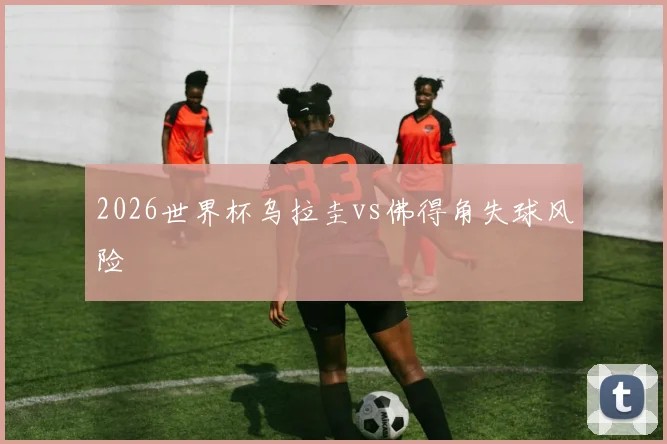 2026世界杯乌拉圭vs佛得角失球风险