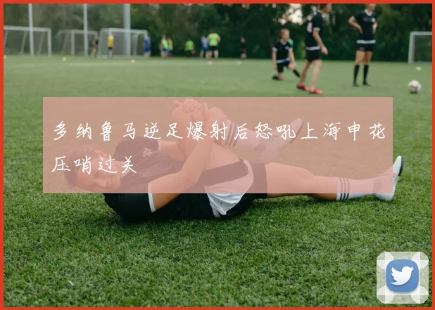 多纳鲁马逆足爆射后怒吼上海申花压哨过关