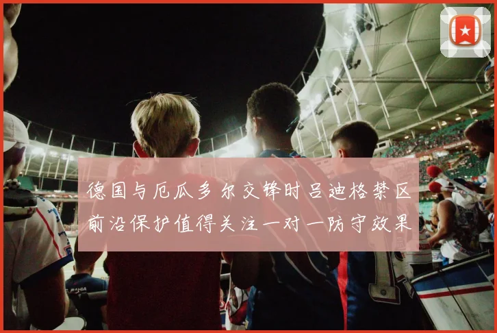 德国与厄瓜多尔交锋时吕迪格禁区前沿保护值得关注一对一防守效果