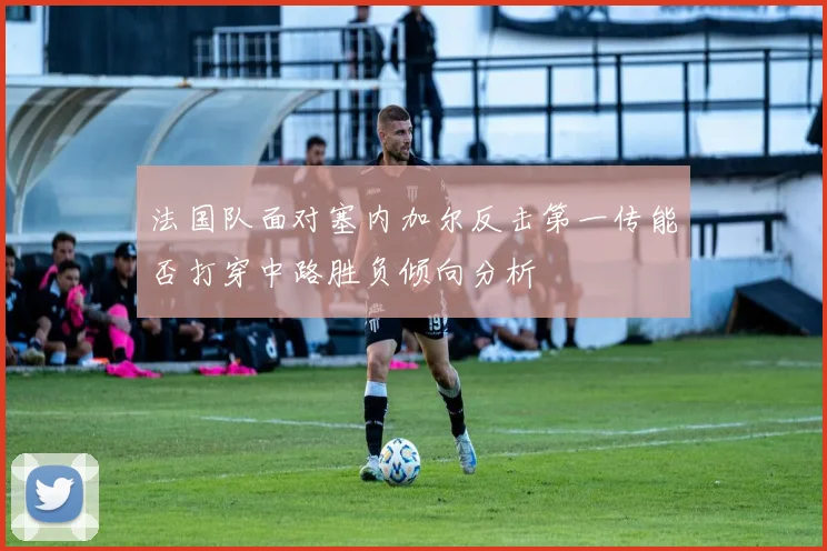 法国队面对塞内加尔反击第一传能否打穿中路胜负倾向分析