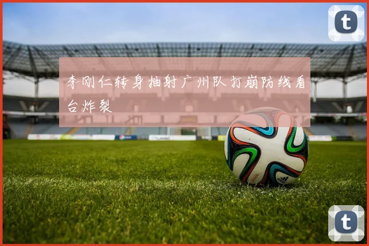 李刚仁转身抽射广州队打崩防线看台炸裂