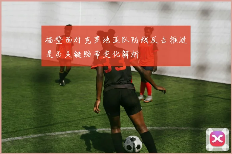 福登面对克罗地亚队防线反击推进是否关键赔率变化解析
