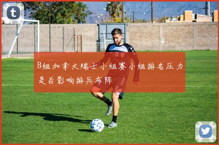 B组加拿大瑞士小组赛小组排名压力是否影响排兵布阵