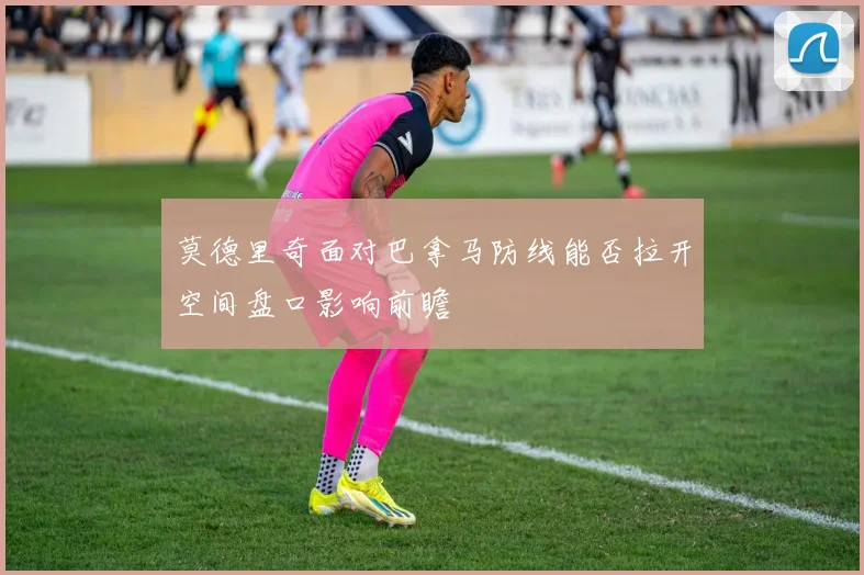 莫德里奇面对巴拿马防线能否拉开空间盘口影响前瞻