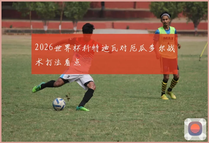 2026世界杯科特迪瓦对厄瓜多尔战术打法看点