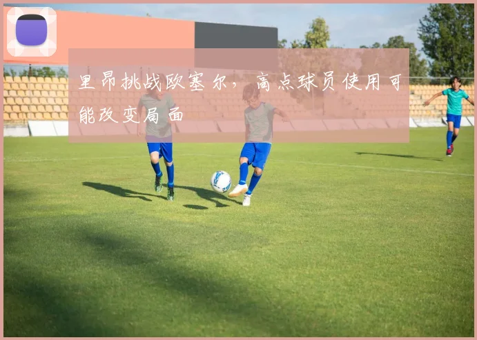 里昂挑战欧塞尔,高点球员使用可能改变局面