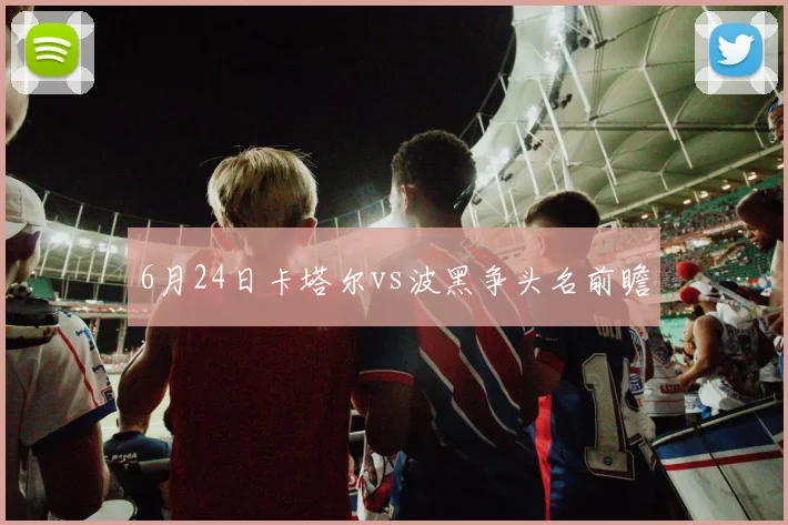 6月24日卡塔尔vs波黑争头名前瞻