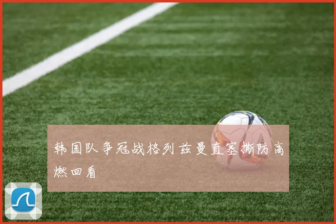 韩国队争冠战格列兹曼直塞撕防高燃回看