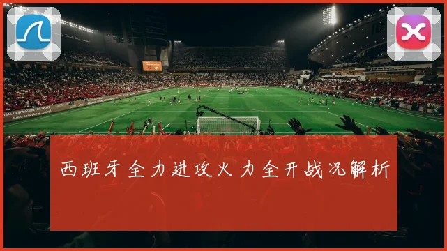 西班牙全力进攻火力全开战况解析