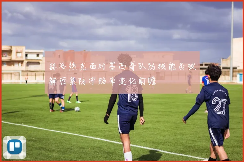 赫洛热克面对墨西哥队防线能否破解密集防守赔率变化前瞻