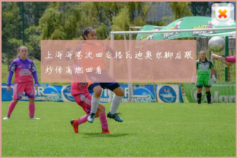 上海海港次回合格瓦迪奥尔脚后跟妙传高燃回看
