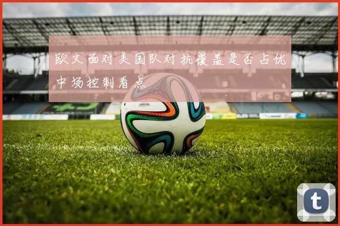 欧文面对美国队对抗覆盖是否占优中场控制看点