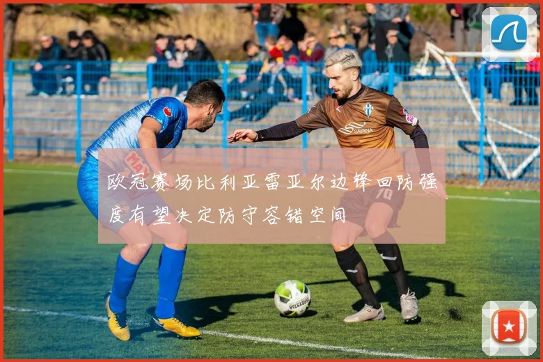 欧冠赛场比利亚雷亚尔边锋回防强度有望决定防守容错空间