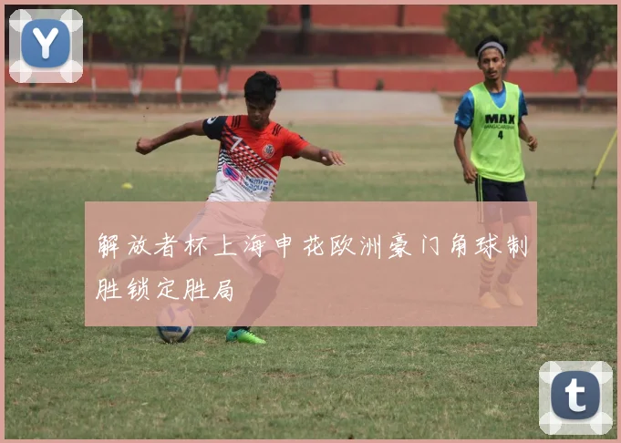 解放者杯上海申花欧洲豪门角球制胜锁定胜局