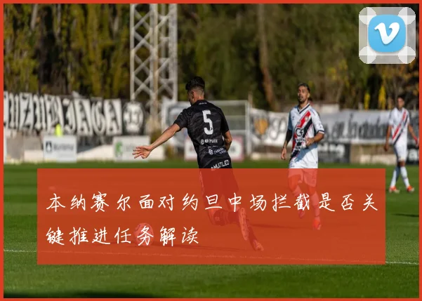 本纳赛尔面对约旦中场拦截是否关键推进任务解读