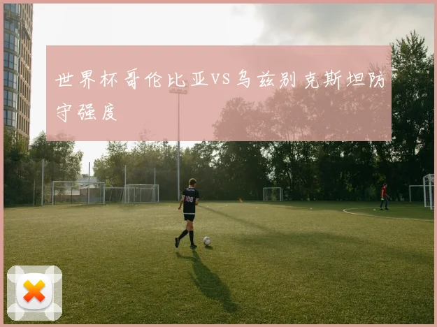 世界杯哥伦比亚vs乌兹别克斯坦防守强度