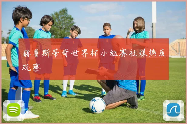 赫鲁斯蒂奇世界杯小组赛社媒热度观察