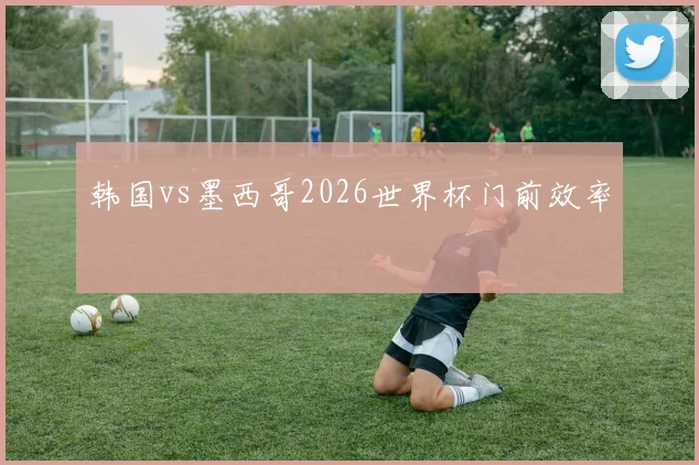 韩国vs墨西哥2026世界杯门前效率