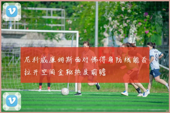 尼科威廉姆斯面对佛得角防线能否拉开空间金靴热度前瞻
