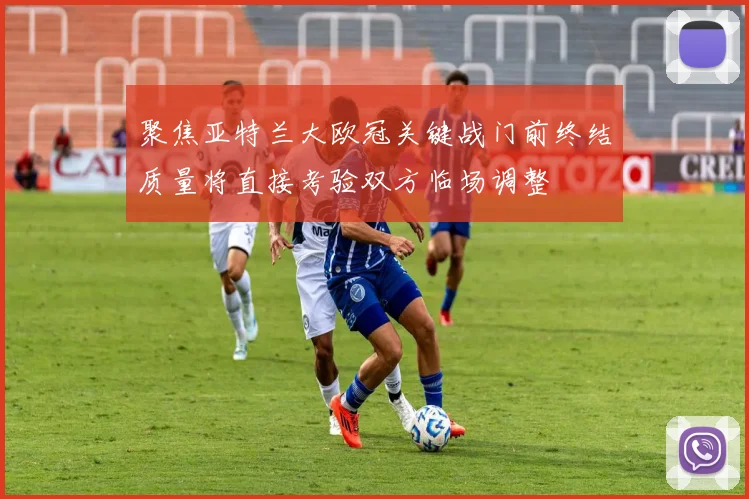 聚焦亚特兰大欧冠关键战门前终结质量将直接考验双方临场调整
