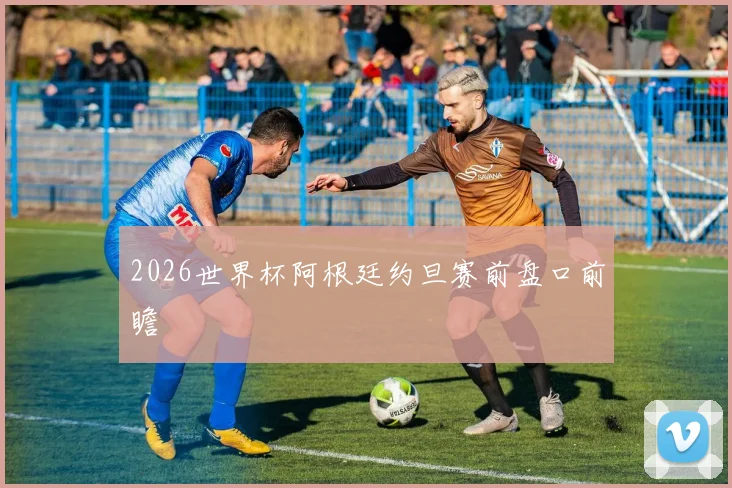 2026世界杯阿根廷约旦赛前盘口前瞻