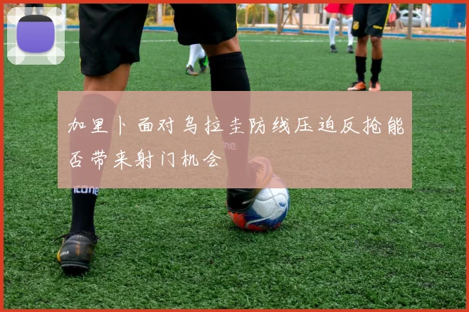 加里卜面对乌拉圭防线压迫反抢能否带来射门机会
