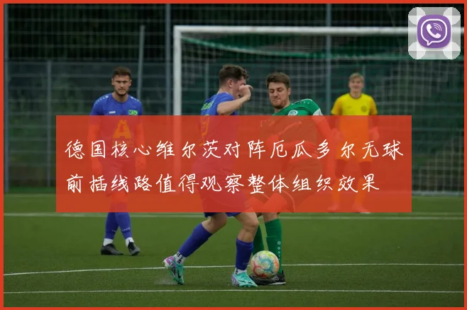 德国核心维尔茨对阵厄瓜多尔无球前插线路值得观察整体组织效果