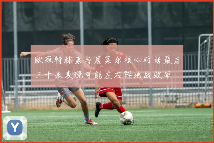 欧冠特林康与居莱尔核心对话最后三十米表现可能左右阵地战效率